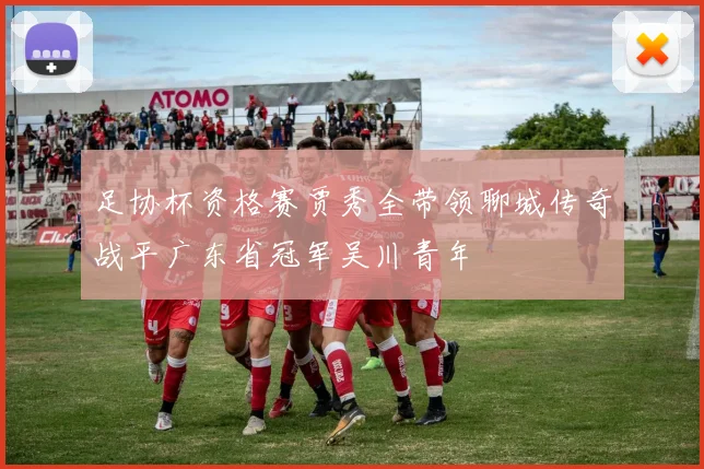 足协杯资格赛贾秀全带领聊城传奇战平广东省冠军吴川青年