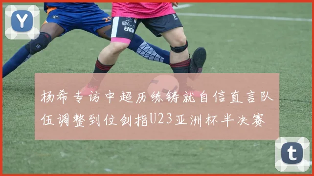 杨希专访中超历练铸就自信直言队伍调整到位剑指U23亚洲杯半决赛