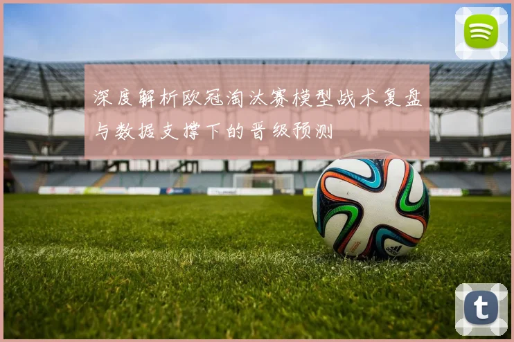 深度解析欧冠淘汰赛模型战术复盘与数据支撑下的晋级预测