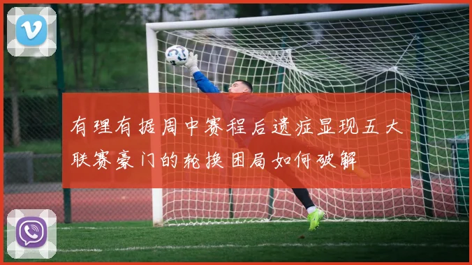 有理有据周中赛程后遗症显现五大联赛豪门的轮换困局如何破解